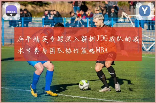 和平精英专题深入解析JDG战队的战术节奏与团队协作策略MBA
