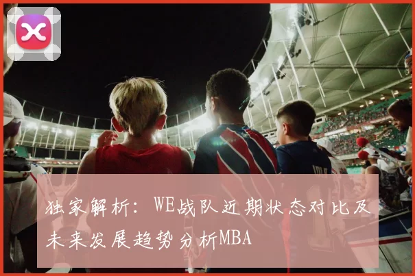独家解析：WE战队近期状态对比及未来发展趋势分析MBA