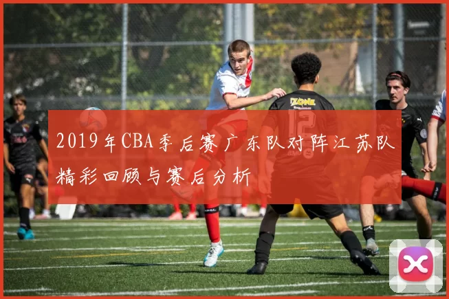 2019年CBA季后赛广东队对阵江苏队精彩回顾与赛后分析