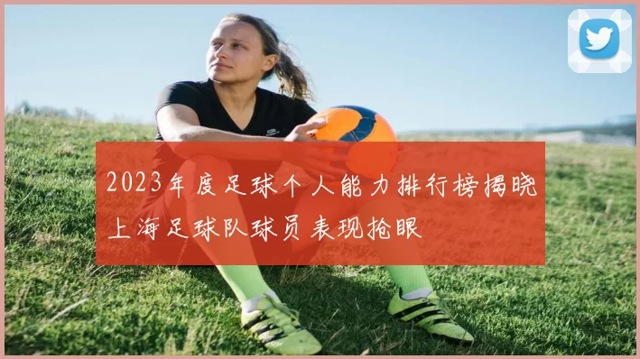 2023年度足球个人能力排行榜揭晓上海足球队球员表现抢眼