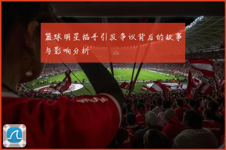 篮球明星插手引发争议背后的故事与影响分析