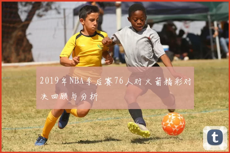 2019年NBA季后赛76人对火箭精彩对决回顾与分析