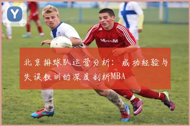 北京排球队运营分析：成功经验与失误教训的深度剖析MBA