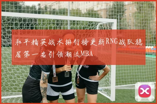 和平精英战术排行榜更新RNG战队稳居第一名引领潮流MBA