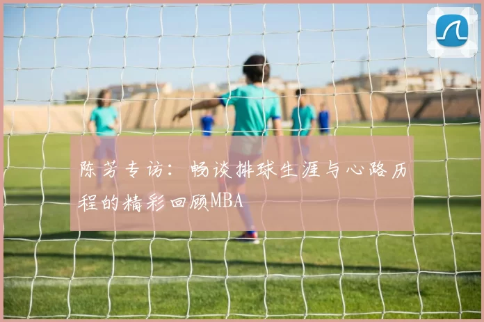 陈芳专访：畅谈排球生涯与心路历程的精彩回顾MBA