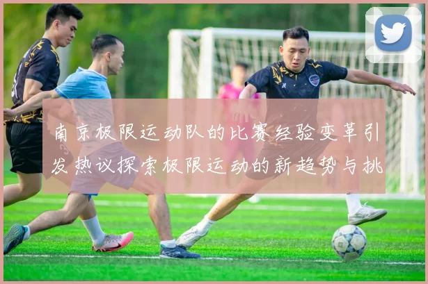 南京极限运动队的比赛经验变革引发热议探索极限运动的新趋势与挑战