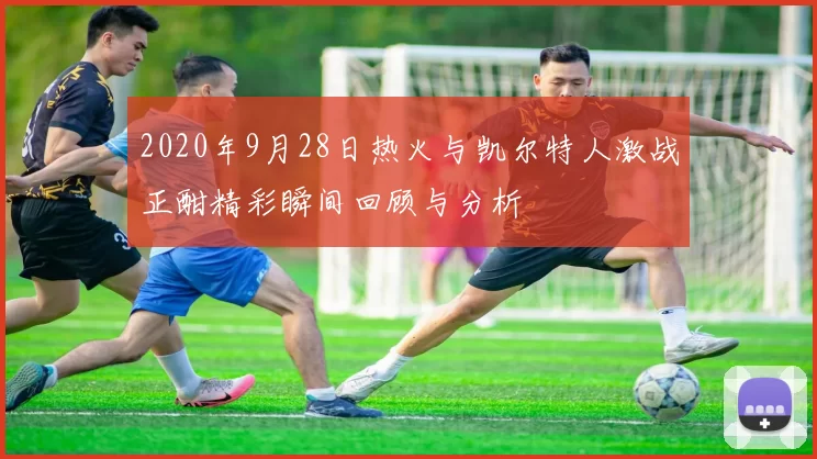 2020年9月28日热火与凯尔特人激战正酣精彩瞬间回顾与分析