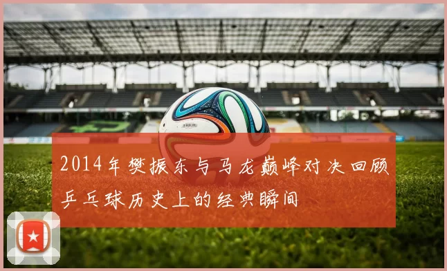 2014年樊振东与马龙巅峰对决回顾乒乓球历史上的经典瞬间