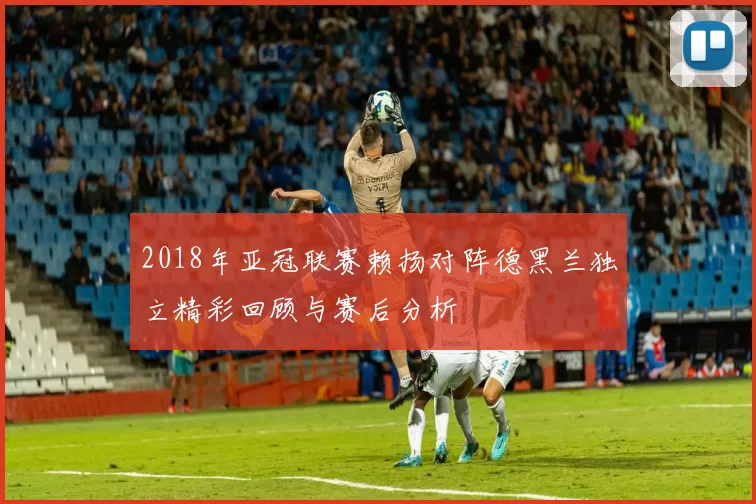2018年亚冠联赛赖扬对阵德黑兰独立精彩回顾与赛后分析